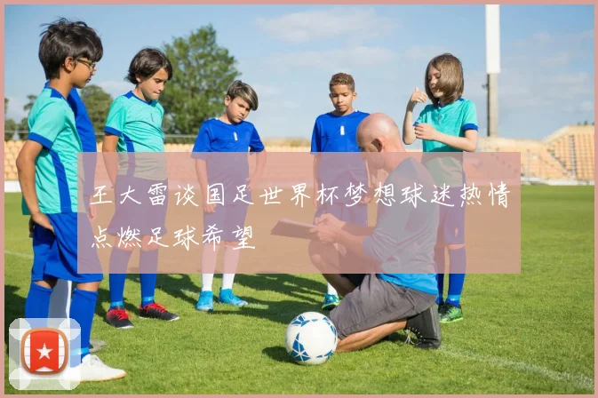 王大雷谈国足世界杯梦想球迷热情点燃足球希望