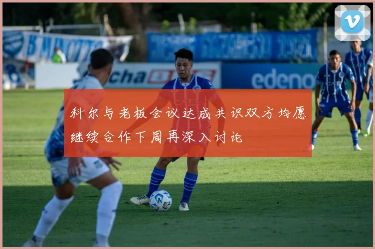 科尔与老板会议达成共识双方均愿继续合作下周再深入讨论