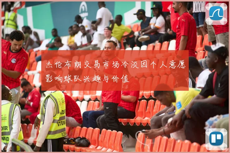 杰伦布朗交易市场冷淡因个人意愿影响球队兴趣与价值