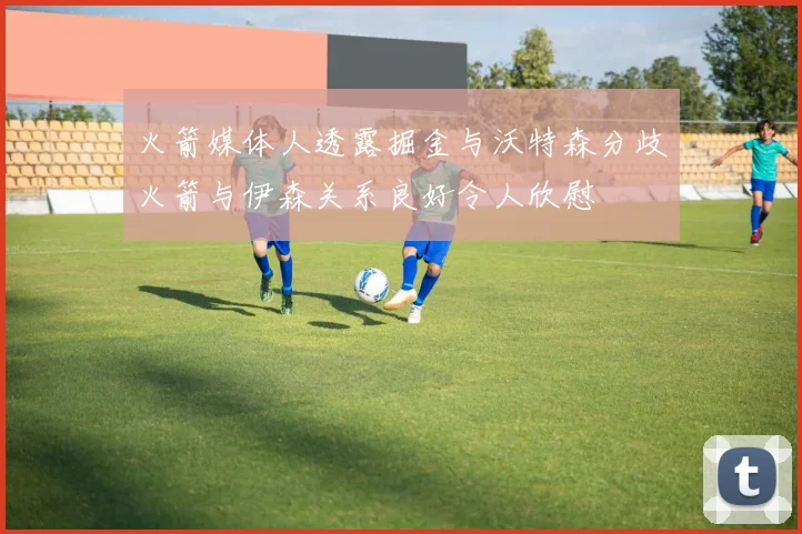 火箭媒体人透露掘金与沃特森分歧火箭与伊森关系良好令人欣慰