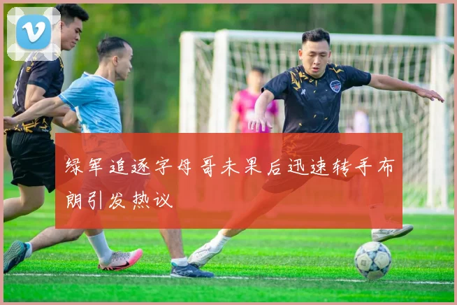 绿军追逐字母哥未果后迅速转手布朗引发热议