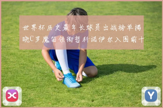 世界杯历史最年长球员出战榜单揭晓C罗魔笛领衔哲科诺伊尔入围前十