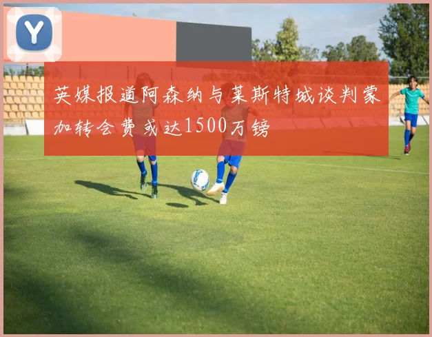 英媒报道阿森纳与莱斯特城谈判蒙加转会费或达1500万镑