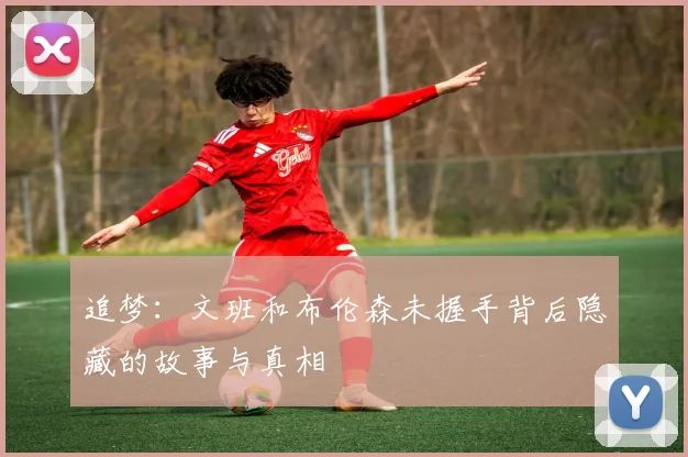 追梦：文班和布伦森未握手背后隐藏的故事与真相
