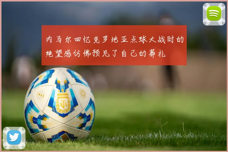 内马尔回忆克罗地亚点球大战时的绝望感仿佛预见了自己的葬礼