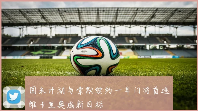 国米计划与索默续约一年门将首选维卡里奥成新目标