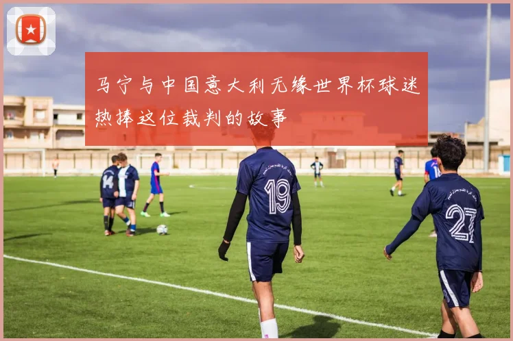马宁与中国意大利无缘世界杯球迷热捧这位裁判的故事