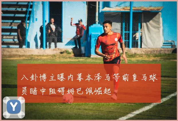 八卦博主曝内幕本泽马等前皇马球员暗中阻碍姆巴佩崛起