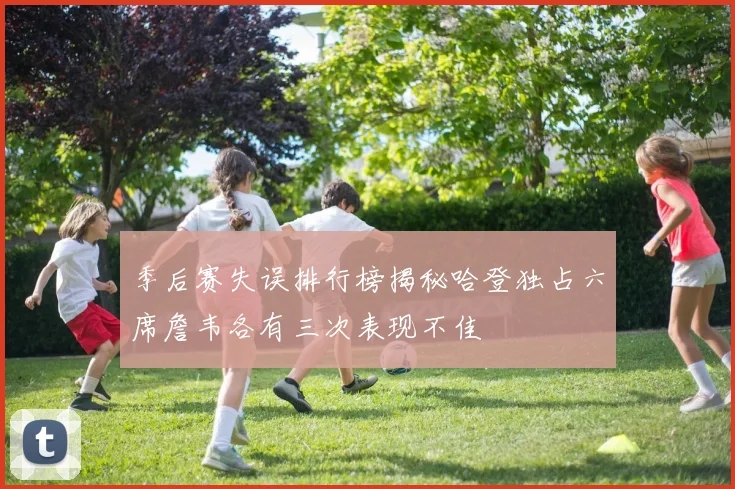 季后赛失误排行榜揭秘哈登独占六席詹韦各有三次表现不佳