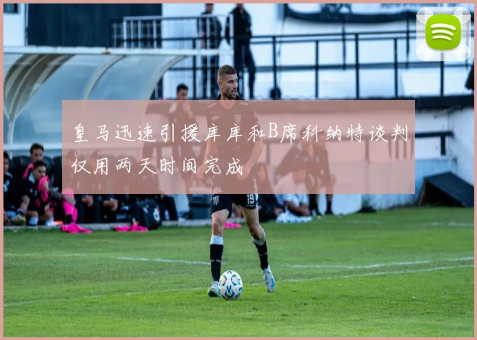 皇马迅速引援库库和B席科纳特谈判仅用两天时间完成