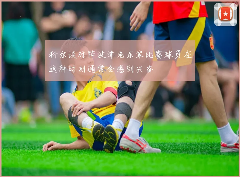 科尔谈对阵波津老东家比赛球员在这种时刻通常会感到兴奋