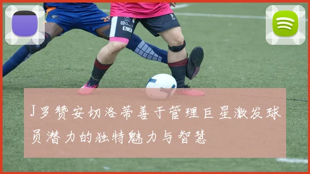 J罗赞安切洛蒂善于管理巨星激发球员潜力的独特魅力与智慧