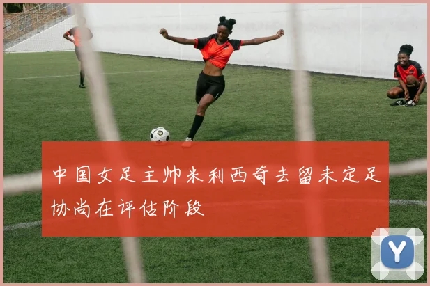 中国女足主帅米利西奇去留未定足协尚在评估阶段