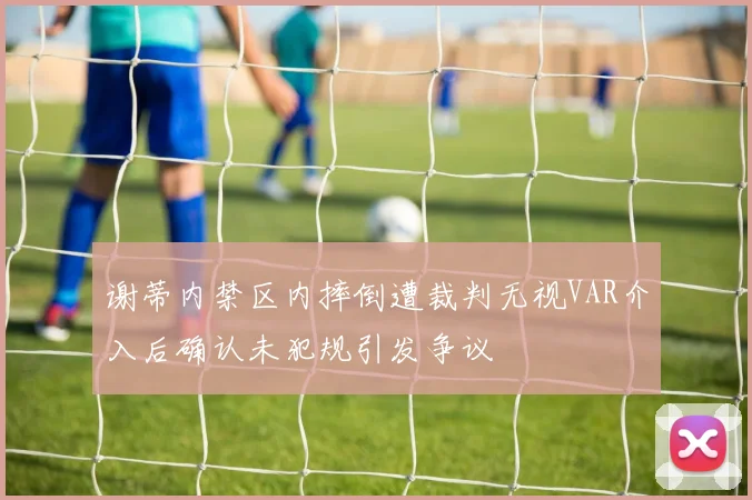 谢蒂内禁区内摔倒遭裁判无视VAR介入后确认未犯规引发争议