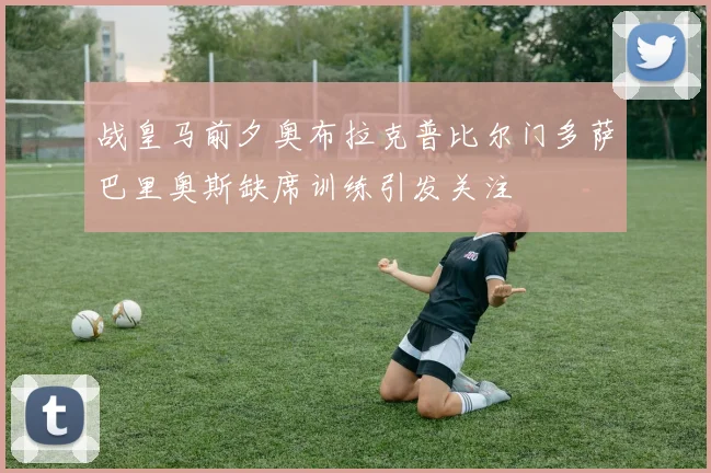 战皇马前夕奥布拉克普比尔门多萨巴里奥斯缺席训练引发关注