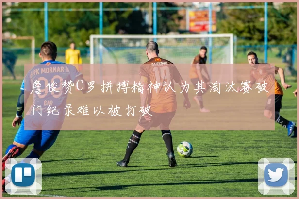 詹俊赞C罗拼搏精神认为其淘汰赛破门纪录难以被打破