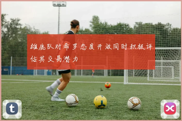 雄鹿队对希罗态度开放同时积极评估其交易潜力