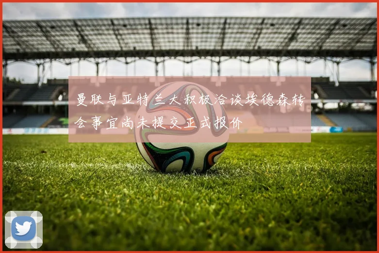 曼联与亚特兰大积极洽谈埃德森转会事宜尚未提交正式报价