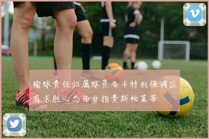 输球责任归属球员洛卡特利强调应有求胜心态而非指责斯帕莱蒂