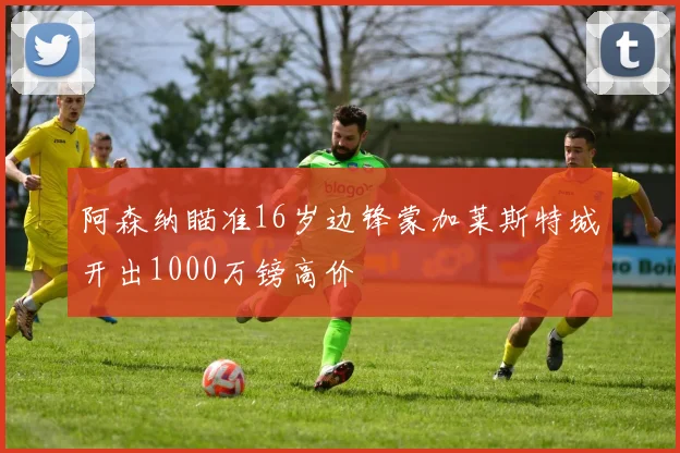 阿森纳瞄准16岁边锋蒙加莱斯特城开出1000万镑高价
