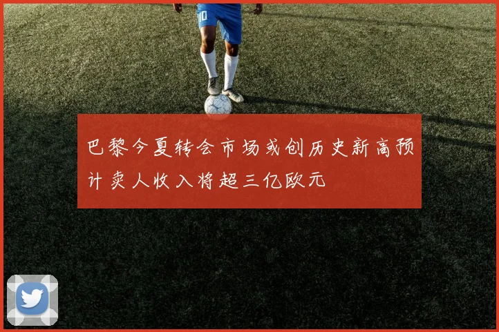 巴黎今夏转会市场或创历史新高预计卖人收入将超三亿欧元
