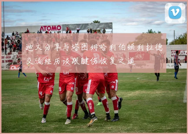 迪文分享与塔图姆哈利伯顿利拉德交流经历谈跟腱伤恢复之道