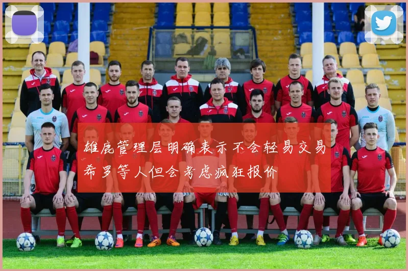 雄鹿管理层明确表示不会轻易交易希罗等人但会考虑疯狂报价